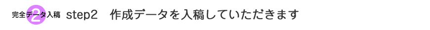 step2　作成データを入稿していただきます